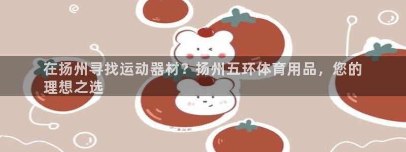 欧陆娱乐测速：在扬州寻找运动器材？扬州五环体育用品，
