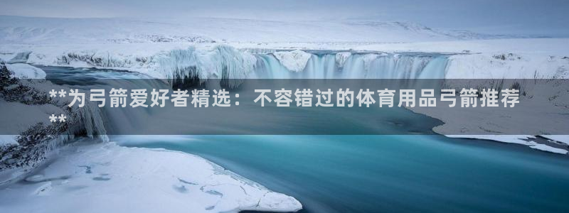 欧陆娱乐平台登陆地址在哪看：**为弓箭爱好者精选：不